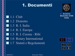 20/08/2013 Raimondo Villano
1. Documenti
1.4 R. I. Europa
1.3 R. I. Italia
1.1 Club
1.2 Distretto
1.7 Statuti e Regolamenti
1.6 Rotary International
1.5 R. I. Ceema - Ribi
 Archivio
Distretto 2100
Italia
 