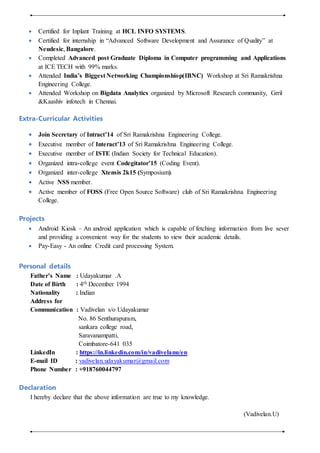  Certified for Inplant Training at HCL INFO SYSTEMS.
 Certified for internship in “Advanced Software Development and Assurance of Quality” at
Neudesic, Bangalore.
 Completed Advanced post Graduate Diploma in Computer programming and Applications
at ICE TECH with 99% marks.
 Attended India’s Biggest Networking Championshiop(IBNC) Workshop at Sri Ramakrishna
Engineering College.
 Attended Workshop on Bigdata Analytics organized by Microsoft Research community, Grril
&Kaashiv infotech in Chennai.
Extra-Curricular Activities
 Join Secretary of Intract’14 of Sri Ramakrishna Engineering College.
 Executive member of Interact’13 of Sri Ramakrishna Engineering College.
 Executive member of ISTE (Indian Society for Technical Education).
 Organized intra-college event Codegitator’15 (Coding Event).
 Organized inter-college Xtensis 2k15 (Symposium).
 Active NSS member.
 Active member of FOSS (Free Open Source Software) club of Sri Ramakrishna Engineering
College.
Projects
 Android Kiosk – An android application which is capable of fetching information from live sever
and providing a convenient way for the students to view their academic details.
 Pay-Easy - An online Credit card processing System.
Personal details
Father’s Name : Udayakumar .A
Date of Birth : 4th December 1994
Nationality : Indian
Address for
Communication : Vadivelan s/o Udayakumar
No. 86 Senthurapuram,
sankara college road,
Saravanampatti,
Coimbatore-641 035
LinkedIn : https://in.linkedin.com/in/vadivelanu/en
E-mail ID : vadivelan.udayakumar@gmail.com
Phone Number : +918760044797
Declaration
I hereby declare that the above information are true to my knowledge.
(Vadivelan.U)
 