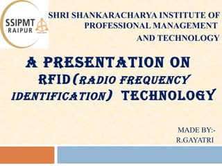 A PRESENTATION ON
RFID(RADIO FREQUENCY
IDENTIFICATION) TECHNOLOGY
MADE BY:-
R.GAYATRI
SHRI SHANKARACHARYA INSTITUTE OF
PROFESSIONAL MANAGEMENT
AND TECHNOLOGY
1
 