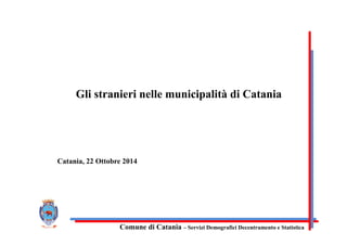 Comune di Catania – Servizi Demografici Decentramento e Statistica
Gli stranieri nelle municipalità di Catania
Catania, 22 Ottobre 2014
 