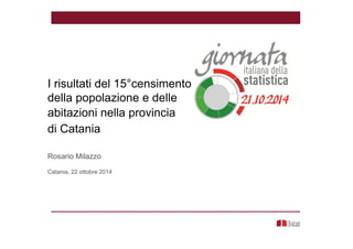I risultati del 15°censimento nella provincia di
della popolazione e delle
abitazioni nella provincia
di Catania
Rosario Milazzo
Catania, 22 ottobre 2014
 