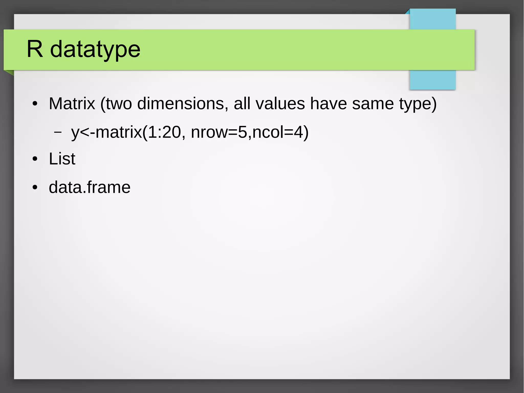 R datatype matrix
● Matrix
– two dimensions
– all elements have same type
● Creation, matrix() function with vector as parameter
– y<-matrix(1:20, nrow=5,ncol=4)
● Creation from two or more vectors, cbind or rbind
– cbind(1:4, 1:4, 1:4)
– rbind(1:4, 1:4, 1:4)
 