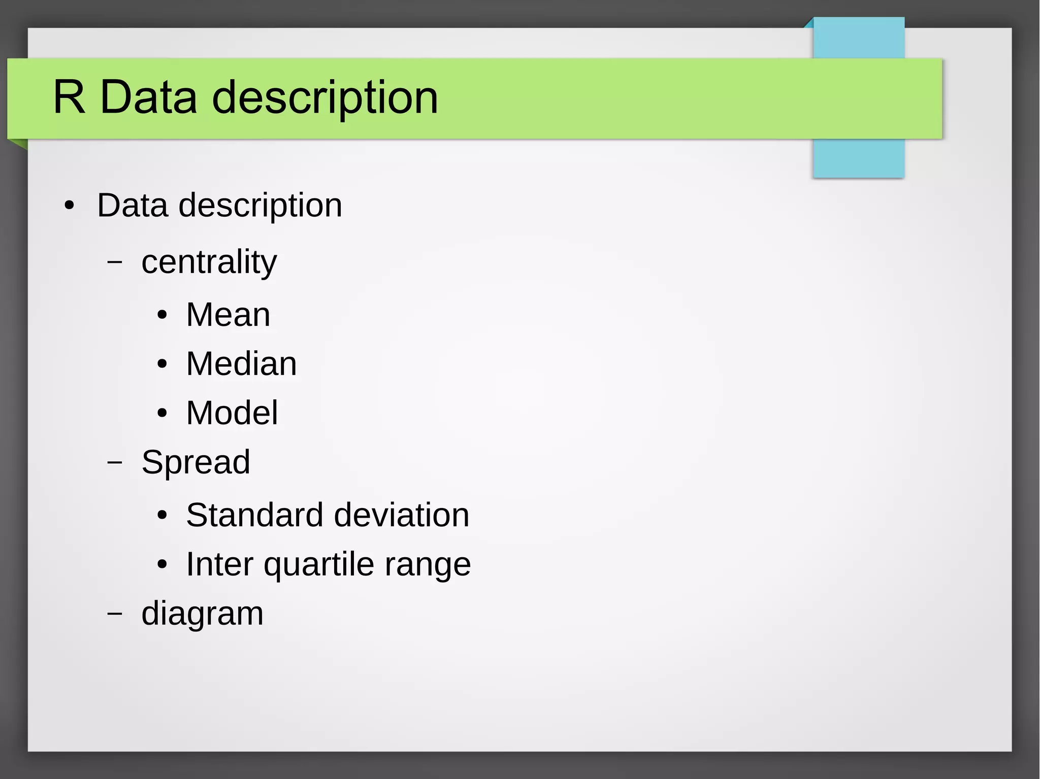 R datatype Factor
● Categorical variable
– Limited number of different values
– Belong to a category
● In R, Factor datastructure
● # example blood type
– blood <- c("A","B", "O", "AB","O", "A")
– blood_factor <- factor(blood)
– blood_factor
– #order of the levels alphabetical
– str(blood_factor)
– table(blood_factor)
 