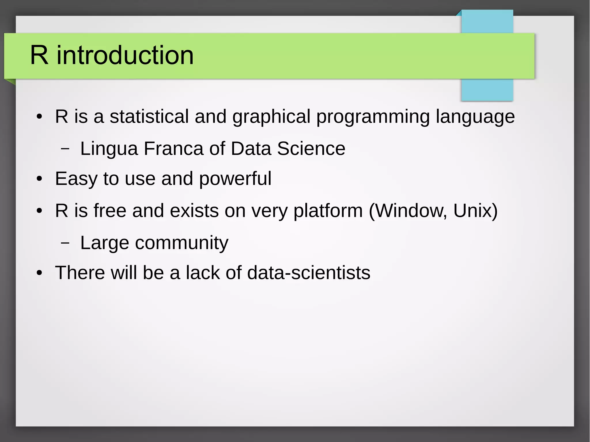 R introduction
● R is a statistical and graphical programming language
– Lingua Franca of Data Science
● Easy to use and powerful
● R is free and exists on very platform (Window, Unix)
– Large community
● There will be a lack of data-scientists
● Some elements are coming from Datacamp tutorials
 