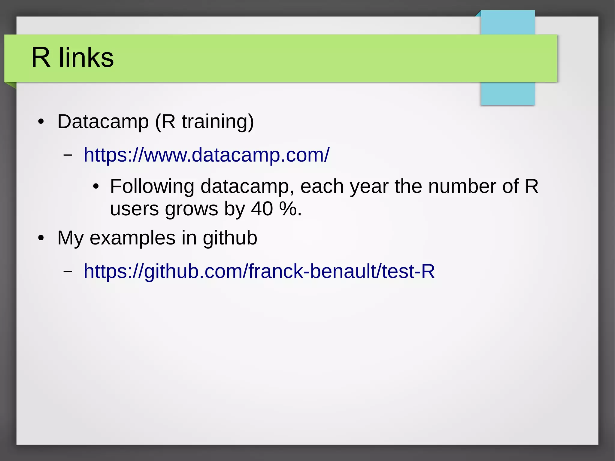 R links
● Datacamp (R training)
– https://www.datacamp.com/
● Following datacamp, each year the number of R
users grows by 40 %.
● My examples in github
– https://github.com/franck-benault/test-R
 