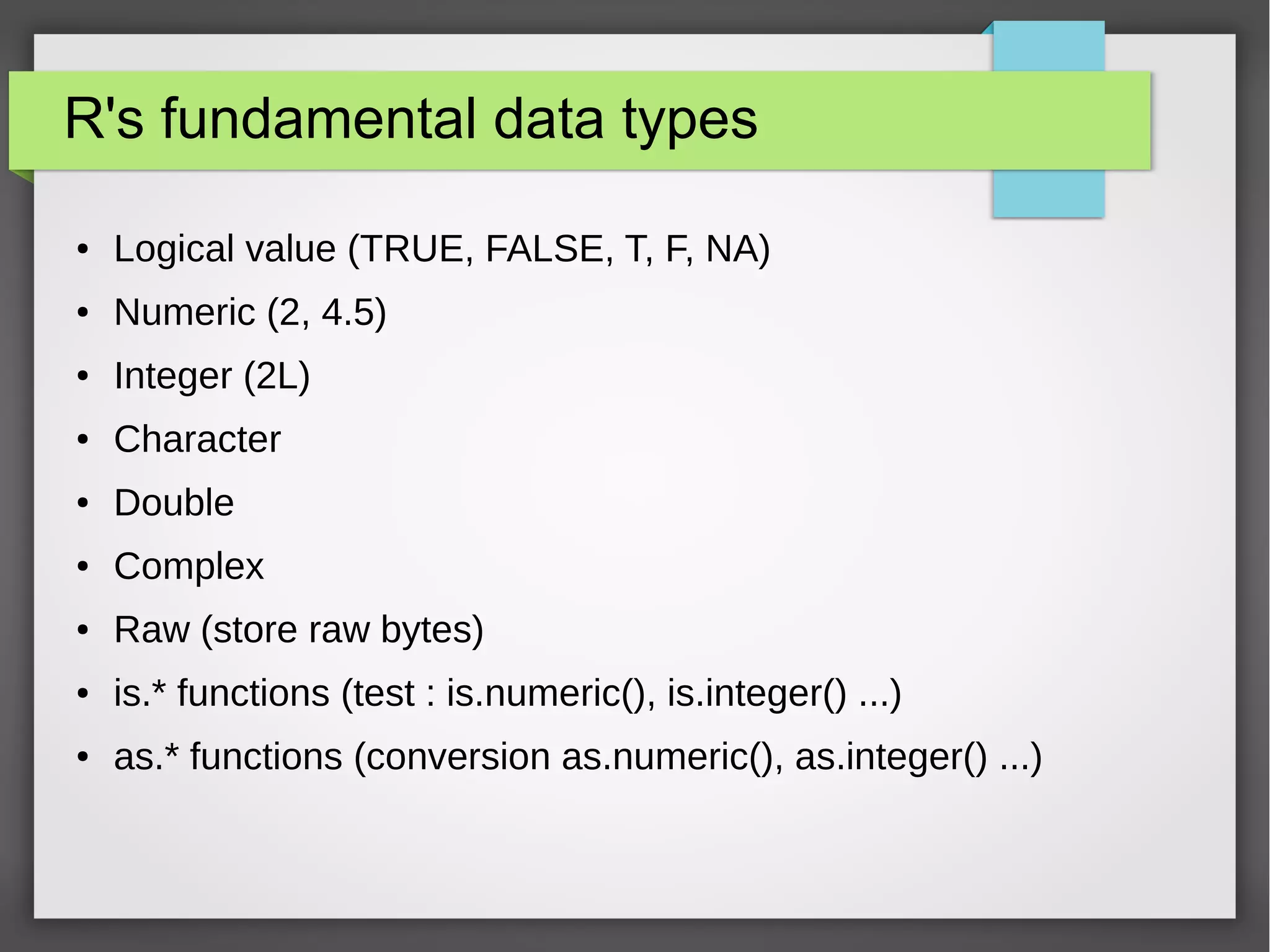 R datatype vector
● Vector
– Sequence of data elements (one dimension)
– Same datatype
– a <- c(1,2,5.3,6,-2,4)
– b <- c("one","two","three")
– d <- c(1,2.1,"three") # vector of character
● Methods
– is.vector(v)
– Length(v)
– Names(v) <- v2 #to associate a name to the values
● Basic data types are vectors
– a <-2
– is.vector(a) #return TRUE
 