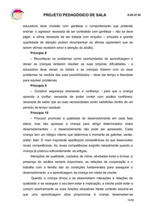 PROJETO PEDAGÓGICO DE SALA R.DC.07.00
10/59
educadora deve modelar com gentileza o comportamento que pretende
ensinar: o agressor necessita de ser controlado com gentileza – não se deve
julgar; a vítima necessita de ser tratada com empatia – simpatia e grande
quantidade de atenção podem recompensar as vítimas (aprendem que ao
serem vítimas recebem amor e atenção do adulto).
Princípio 8
– Reconhecer os problemas como oportunidades de aprendizagem e
deixar as crianças tentarem resolver as suas próprias dificuldades - a
educadora deve deixar os bebés e as crianças lidarem com os seus
problemas na medida das suas possibilidades – deve dar tempo e liberdade
para resolver problemas
Princípio 9
– Construir segurança ensinando a confiança - para que a criança
aprenda a confiar, necessita de poder contar com adultos confiáveis;
necessita de saber que as suas necessidades serão satisfeitas dentro de um
período de tempo razoável.
Princípio 10
– Procurar promover a qualidade do desenvolvimento em cada fase
etária, mas não apressar a criança para atingir determinados níveis
desenvolvimentais - o desenvolvimento não pode ser apressado. Cada
criança tem um relógio interno que determina o momento de gatinhar, sentar,
andar, falar. É mais importante aperfeiçoar competências do que desenvolver
novas competências. As novas competências surgirão naturalmente quando a
criança já praticou suficientemente as antigas.
Interações de qualidade, cuidados de rotina, atividades livres e brincar, a
presença de adultos sempre disponíveis, as relações de cooperação e o
trabalho com a família são as condições fundamentais para assegurar o
desenvolvimento e a aprendizagem da criança em idade de creche.
Quando a criança brinca e se desenvolvem interações e relações de
qualidade e se assegura o seu bem-estar e implicação, a creche pode estar a
cumprir positivamente as suas funções educativas Neste contexto assume-se
que uma aprendizagem ativa proporciona à criança desenvolver-se
 