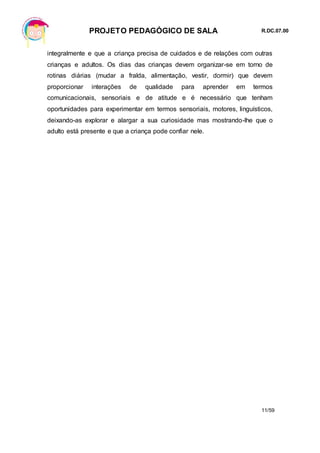 PROJETO PEDAGÓGICO DE SALA R.DC.07.00
11/59
integralmente e que a criança precisa de cuidados e de relações com outras
crianças e adultos. Os dias das crianças devem organizar-se em torno de
rotinas diárias (mudar a fralda, alimentação, vestir, dormir) que devem
proporcionar interações de qualidade para aprender em termos
comunicacionais, sensoriais e de atitude e é necessário que tenham
oportunidades para experimentar em termos sensoriais, motores, linguísticos,
deixando-as explorar e alargar a sua curiosidade mas mostrando-lhe que o
adulto está presente e que a criança pode confiar nele.
 