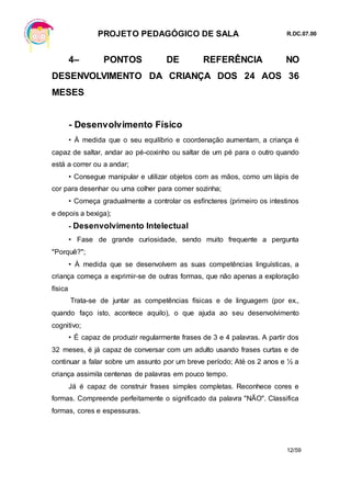 PROJETO PEDAGÓGICO DE SALA R.DC.07.00
12/59
4– PONTOS DE REFERÊNCIA NO
DESENVOLVIMENTO DA CRIANÇA DOS 24 AOS 36
MESES
- Desenvolvimento Físico
• À medida que o seu equilíbrio e coordenação aumentam, a criança é
capaz de saltar, andar ao pé-coxinho ou saltar de um pé para o outro quando
está a correr ou a andar;
• Consegue manipular e utilizar objetos com as mãos, como um lápis de
cor para desenhar ou uma colher para comer sozinha;
• Começa gradualmente a controlar os esfíncteres (primeiro os intestinos
e depois a bexiga);
- Desenvolvimento Intelectual
• Fase de grande curiosidade, sendo muito frequente a pergunta
"Porquê?";
• À medida que se desenvolvem as suas competências linguísticas, a
criança começa a exprimir-se de outras formas, que não apenas a exploração
física
Trata-se de juntar as competências físicas e de linguagem (por ex.,
quando faço isto, acontece aquilo), o que ajuda ao seu desenvolvimento
cognitivo;
• É capaz de produzir regularmente frases de 3 e 4 palavras. A partir dos
32 meses, é já capaz de conversar com um adulto usando frases curtas e de
continuar a falar sobre um assunto por um breve período; Até os 2 anos e ½ a
criança assimila centenas de palavras em pouco tempo.
Já é capaz de construir frases simples completas. Reconhece cores e
formas. Compreende perfeitamente o significado da palavra "NÃO". Classifica
formas, cores e espessuras.
 