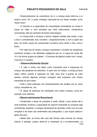 PROJETO PEDAGÓGICO DE SALA R.DC.07.00
13/59
• Desenvolvimento da consciência de si: a criança pode referir-se a si
própria como "eu" e pode conseguir descrever-se por frases simples, como
"tenho fome";
• A memória e a capacidade de concentração aumentaram (a criança é
capaz de voltar a uma atividade que tinha interrompido, mantendo-se
concentrada nela por períodos de tempo mais longos);
• A criança está a começar a formar imagens mentais das coisas, o que
a leva à compreensão dos conceitos - progressivamente, e com a ajuda dos
pais, vai sendo capaz de compreender conceitos como dentro e fora, cima e
baixo;
• Por volta dos 32 meses, começa a apreender o conceito de sequências
numéricas simples e de diferentes categorias (por ex., é capaz de contar até
10 e de formar grupos de objetos - 10 animais de plástico podem ser 3 vacas,
5 porcos e 3 cavalos);
- Desenvolvimento Social
• A mãe é ainda uma figura muito importante para a segurança da
criança, não gostando de estranhos. A partir dos 32 meses, a criança já deve
reagir melhor quando é separada da mãe, para ficar à guarda de outra
pessoa, embora algumas crianças consigam este progresso com menos
ansiedade do que outras;
• Imita e tenta participar nos comportamentos dos adultos: por ex., lavar
a loiça, maquilhar-se, etc.;
• É capaz de participar em atividades com outras crianças, como por
exemplo ouvir histórias;
- Desenvolvimento Emocional
• Inicialmente o leque de emoções é vasto, desde o puro prazer até à
raiva frustrada. Embora a capacidade de exprimir livremente as emoções seja
considerada saudável, a crianças necessitará de aprender a lidar com as suas
emoções e de saber que sentimentos são adequados, o que requer prática e
ajuda dos pais;
• Nesta fase, as birras são uma das formas mais comuns da criança
chamar a atenção, podem dever-se a mudanças ou a acontecimentos, ou
 