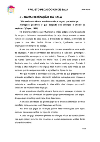 PROJETO PEDAGÓGICO DE SALA R.DC.07.00
15/59
5 – CARACTERIZAÇÃO DA SALA
“Necessitamos de um ambiente sadio e seguro que encoraje
interações positivas e que desperte nas crianças o desejo de
explorar...”(Cryer, 1996)
Há diferentes fatores que influenciam o modo próprio de funcionamento
de um grupo, tais como: as características de cada criança, o maior ou menor
número de crianças de cada sexo, a diversidade de idades, a dimensão do
grupo e para além destes fatores podemos, igualmente, apontar a
organização do tempo e do espaço.
A sala dos dois anos é acompanhada por uma educadora e uma auxilia
de educação. A sala de atividades dos dois anos é a “Sala dos pirilampos ”,
nome escolhido para o grupo no ano anterior. Situa-se no 1º andar do edifício
do Centro Bem-Estar Infantil de Monte Real. É uma sala ampla e bem
iluminada com luz natural vinda das três janelas envidraçadas. O chão é
forrado a chão flutuante e de limpeza fácil. Como é uma sala virada ao sol,
torna-se quente na época de calor e agradável na época de frio.
No que respeita á decoração da sala, procura-se que proporcione um
ambiente agradável e alegre, integrando trabalhos realizados pelas crianças e
vários motivos decorativos realizados pela educadora. Está equipada com
materiais e mobiliário adequado à faixa etária das crianças, procurando
satisfazer as necessidades do grupo.
A sala encontra-se dividida, de uma forma pouco estanque, em áreas de
interesse: área das atividades do grande grupo (almofadas),área dos jogos .
área do jogo simbólico (casinha) e área das mesas.
A área das atividades do grande grupo ou a área das almofadas é o local
escolhido para conversar, ouvir histórias e ver livros.
Na área dos jogos as crianças podem fazer construções com legos,
executar pequenos puzzles ou jogos de encaixe.
A área do jogo simbólico permite às crianças iniciar as dramatizações,
nas quais imitam o mundo dos crescidos e recriam experiências vividas dentro
e fora do infantário.
 