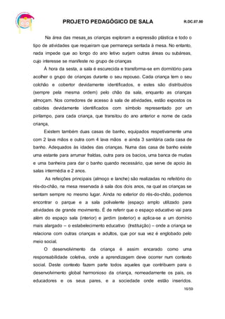 PROJETO PEDAGÓGICO DE SALA R.DC.07.00
16/59
Na área das mesas as crianças exploram a expressão plástica e todo o
tipo de atividades que requeiram que permaneça sentada à mesa. No entanto,
nada impede que ao longo do ano letivo surjam outras áreas ou subáreas,
cujo interesse se manifeste no grupo de crianças
À hora da sesta, a sala é escurecida e transforma-se em dormitório para
acolher o grupo de crianças durante o seu repouso. Cada criança tem o seu
colchão e cobertor devidamente identificados, e estes são distribuídos
(sempre pela mesma ordem) pelo chão da sala, enquanto as crianças
almoçam. Nos corredores de acesso à sala de atividades, estão expostos os
cabides devidamente identificados com símbolo representado por um
pirilampo, para cada criança, que transitou do ano anterior e nome de cada
criança,
Existem também duas casas de banho, equipados respetivamente uma
com 2 lava mãos e outra com 4 lava mãos e ainda 3 sanitária cada casa de
banho. Adequados às idades das crianças. Numa das casa de banho existe
uma estante para arrumar fraldas, outra para os bacios, uma banca de mudas
e uma banheira para dar o banho quando necessário, que serve de apoio às
salas intermédia e 2 anos.
As refeições principais (almoço e lanche) são realizadas no refeitório do
rés-do-chão, na mesa reservada à sala dos dois anos, na qual as crianças se
sentam sempre no mesmo lugar. Ainda no exterior do rés-do-chão, podemos
encontrar o parque e a sala polivalente (espaço amplo utilizado para
atividades de grande movimento. É de referir que o espaço educativo vai para
além do espaço sala (interior) e jardim (exterior) e aplica-se a um domínio
mais alargado – o estabelecimento educativo (Instituição) – onde a criança se
relaciona com outras crianças e adultos, que por sua vez é englobado pelo
meio social.
O desenvolvimento da criança é assim encarado como uma
responsabilidade coletiva, onde a aprendizagem deve ocorrer num contexto
social. Deste contexto fazem parte todos aqueles que contribuem para o
desenvolvimento global harmonioso da criança, nomeadamente os pais, os
educadores e os seus pares, e a sociedade onde estão inseridos.
 