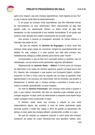 PROJETO PEDAGÓGICO DE SALA R.DC.07.00
18/59
agem e/ou reagem, que são crianças egocêntricas, muito ligadas ao seu "Eu"
(o que é natural nesta fase de desenvolvimento).
É um grupo de crianças muito espontâneas, que têm diferentes formas
de demonstrarem os seus sentimentos. Riem intensamente se algo lhes
agrada muito ou, rapidamente choram, ou fazem birras se algo lhes
desagrada, ou não corresponde à sua vontade momentânea. É um grupo que
reclama muita atenção dos adultos necessitando de se sentir aceite.
Aos poucos e poucos já conseguem perceber as rotinas diárias e a
distinção das partes do dia.
No que diz respeito ao domínio da linguagem, a maior parte das
crianças deste grupo gosta de comunicar: dirigem-se espontaneamente aos
adultos da sala, colegas e a uma pessoa que veja pela primeira vez,
estabelecendo diálogo ou então pedindo para chamar pela "mamã".
Compreendem o que se lhes diz e executam ordens ou pedidos, mas na
verbalização, na sua maioria ainda apresentam algumas dificuldades.
Relativamente ao domínio Sócio – Afetivo, A forma como as crianças
se relacionam é por vezes de maneira agressiva: querem um lugar para o seu
EU. Quando não conseguem o que querem (um brinquedo) batem, mordem,
empurram ou tiram à força, para de seguida dar um beijo ao agredido. Esta
agressividade é um processo de crescimento. Daí as mordidas, que tendem a
desaparecer á medida que a criança começa a perceber o mundo que a
rodeia e controlar gradualmente os seus impulsos.
Ao nível do domínio Psicomotor, são crianças muito ativas e gostam e
tudo o que implica movimento, Na área do desenho pude constatar que as
crianças seguram no lápis perto da extremidade e enquanto umas fazem força
outras carregam muito suavemente no lápis.
É também nesta idade que começa a adquirir já uma certa
independência alguns vão sozinhos à casa de banho (solicitando ajuda
somente quando o botão das calças é difícil de apertar ou desapertar). No
almoço a maior parte das crianças utilizam corretamente a colher e o copo.
No que diz respeito ao esquema corporal, a maior parte das crianças
conhecem as partes do corpo. Nomeiam-nas e/ou apontam: cabelo, cara,
 