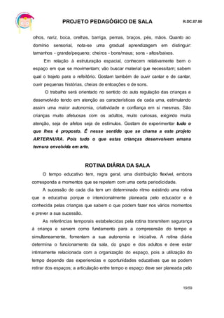 PROJETO PEDAGÓGICO DE SALA R.DC.07.00
19/59
olhos, nariz, boca, orelhas, barriga, pernas, braços, pés, mãos. Quanto ao
domínio sensorial, nota-se uma gradual aprendizagem em distinguir:
tamanhos - grande/pequeno; cheiros - bons/maus; sons - altos/baixos.
Em relação à estruturação espacial, conhecem relativamente bem o
espaço em que se movimentam; vão buscar material que necessitam; sabem
qual o trajeto para o refeitório. Gostam também de ouvir cantar e de cantar,
ouvir pequenas histórias, cheias de entoações e de sons.
O trabalho será orientado no sentido do auto regulação das crianças e
desenvolvido tendo em atenção as características de cada uma, estimulando
assim uma maior autonomia, criatividade e confiança em si mesmas. São
crianças muito afetuosas com os adultos, muito curiosas, exigindo muita
atenção, seja de afetos seja de estímulos. Gostam de experimentar tudo o
que lhes é proposto. É nesse sentido que se chama a este projeto
ARTERNURA. Pois tudo o que estas crianças desenvolvem emana
ternura envolvida em arte.
ROTINA DIÁRIA DA SALA
O tempo educativo tem, regra geral, uma distribuição flexível, embora
corresponda a momentos que se repetem com uma certa periodicidade.
A sucessão de cada dia tem um determinado ritmo existindo uma rotina
que e educativa porque e intencionalmente planeada pelo educador e é
conhecida pelas crianças que sabem o que podem fazer nos vários momentos
e prever a sua sucessão.
As referências temporais estabelecidas pela rotina transmitem segurança
á criança e servem como fundamento para a compreensão do tempo e
simultaneamente, fomentam a sua autonomia e iniciativa. A rotina diária
determina o funcionamento da sala, do grupo e dos adultos e deve estar
intimamente relacionada com a organização do espaço, pois a utilização do
tempo depende das experiencias e oportunidades educativas que se podem
retirar dos espaços; a articulação entre tempo e espaço deve ser planeada pelo
 