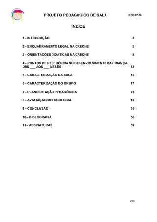 PROJETO PEDAGÓGICO DE SALA R.DC.07.00
2/59
ÍNDICE
1 – INTRODUÇÃO 3
2 – ENQUADRAMENTO LEGAL NA CRECHE 5
3 – ORIENTAÇÕES DIDÁTICAS NA CRECHE 8
4 – PONTOS DE REFERÊNCIA NO DESENVOLVIMENTO DA CRIANÇA
DOS ___ AOS ___ MESES 12
5 – CARACTERIZAÇÃO DA SALA 15
6 – CARACTERIZAÇÃO DO GRUPO 17
7 – PLANO DE AÇÃO PEDAGÓGICA 23
8 – AVALIAÇÃO/METODOLOGIA 49
9 – CONCLUSÃO 55
10 – BIBLOGRAFIA 56
11 – ASSINATURAS 59
 