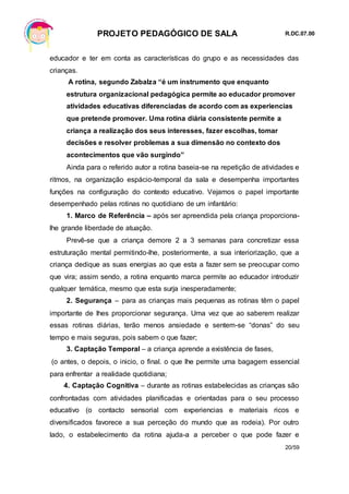 PROJETO PEDAGÓGICO DE SALA R.DC.07.00
20/59
educador e ter em conta as características do grupo e as necessidades das
crianças.
A rotina, segundo Zabalza “é um instrumento que enquanto
estrutura organizacional pedagógica permite ao educador promover
atividades educativas diferenciadas de acordo com as experiencias
que pretende promover. Uma rotina diária consistente permite a
criança a realização dos seus interesses, fazer escolhas, tomar
decisões e resolver problemas a sua dimensão no contexto dos
acontecimentos que vão surgindo”
Ainda para o referido autor a rotina baseia-se na repetição de atividades e
ritmos, na organização espácio-temporal da sala e desempenha importantes
funções na configuração do contexto educativo. Vejamos o papel importante
desempenhado pelas rotinas no quotidiano de um infantário:
1. Marco de Referência – após ser apreendida pela criança proporciona-
lhe grande liberdade de atuação.
Prevê-se que a criança demore 2 a 3 semanas para concretizar essa
estruturação mental permitindo-lhe, posteriormente, a sua interiorização, que a
criança dedique as suas energias ao que esta a fazer sem se preocupar como
que vira; assim sendo, a rotina enquanto marca permite ao educador introduzir
qualquer temática, mesmo que esta surja inesperadamente;
2. Segurança – para as crianças mais pequenas as rotinas têm o papel
importante de lhes proporcionar segurança. Uma vez que ao saberem realizar
essas rotinas diárias, terão menos ansiedade e sentem-se “donas” do seu
tempo e mais seguras, pois sabem o que fazer;
3. Captação Temporal – a criança aprende a existência de fases,
(o antes, o depois, o inicio, o final. o que lhe permite uma bagagem essencial
para enfrentar a realidade quotidiana;
4. Captação Cognitiva – durante as rotinas estabelecidas as crianças são
confrontadas com atividades planificadas e orientadas para o seu processo
educativo (o contacto sensorial com experiencias e materiais ricos e
diversificados favorece a sua perceção do mundo que as rodeia). Por outro
lado, o estabelecimento da rotina ajuda-a a perceber o que pode fazer e
 