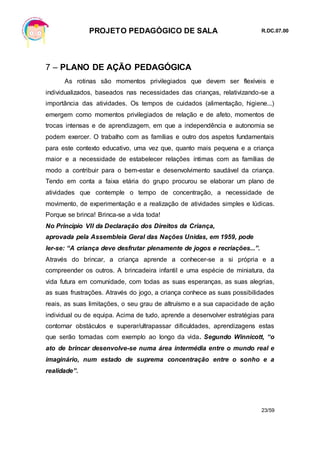 PROJETO PEDAGÓGICO DE SALA R.DC.07.00
23/59
7 – PLANO DE AÇÃO PEDAGÓGICA
As rotinas são momentos privilegiados que devem ser flexíveis e
individualizados, baseados nas necessidades das crianças, relativizando-se a
importância das atividades. Os tempos de cuidados (alimentação, higiene...)
emergem como momentos privilegiados de relação e de afeto, momentos de
trocas intensas e de aprendizagem, em que a independência e autonomia se
podem exercer. O trabalho com as famílias e outro dos aspetos fundamentais
para este contexto educativo, uma vez que, quanto mais pequena e a criança
maior e a necessidade de estabelecer relações íntimas com as famílias de
modo a contribuir para o bem-estar e desenvolvimento saudável da criança.
Tendo em conta a faixa etária do grupo procurou se elaborar um plano de
atividades que contemple o tempo de concentração, a necessidade de
movimento, de experimentação e a realização de atividades simples e lúdicas.
Porque se brinca! Brinca-se a vida toda!
No Principio VII da Declaração dos Direitos da Criança,
aprovada pela Assembleia Geral das Nações Unidas, em 1959, pode
ler-se: “A criança deve desfrutar plenamente de jogos e recriações...”.
Através do brincar, a criança aprende a conhecer-se a si própria e a
compreender os outros. A brincadeira infantil e uma espécie de miniatura, da
vida futura em comunidade, com todas as suas esperanças, as suas alegrias,
as suas frustrações. Através do jogo, a criança conhece as suas possibilidades
reais, as suas limitações, o seu grau de altruísmo e a sua capacidade de ação
individual ou de equipa. Acima de tudo, aprende a desenvolver estratégias para
contornar obstáculos e superar/ultrapassar dificuldades, aprendizagens estas
que serão tomadas com exemplo ao longo da vida. Segundo Winnicott, “o
ato de brincar desenvolve-se numa área intermédia entre o mundo real e
imaginário, num estado de suprema concentração entre o sonho e a
realidade”.
 
