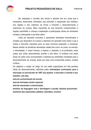 PROJETO PEDAGÓGICO DE SALA R.DC.07.00
24/59
Na realização e escolha dos temas a abordar tive em conta que e
necessário desenvolver atividades que permitam a exploração dos sentidos,
dos objetos e dos materiais de forma a fomentar o desenvolvimento e
autonomia da criança. Mais importante do que transmitir conhecimentos e
noções possibilitar a criança a exploração e participação ativas em atividades
simples e adequadas a sua faixa etária
Cabe ao educador encontrar e apresentar atividades diversificadas e
simples que despertem na criança o interesse em aprender mais sobre o que a
rodeia e encontrar respostas para as suas inúmeras perguntas e incertezas.
Nesse sentido as temáticas abordadas nestes tais como: as cores, os animais,
a alimentação, o corpo humano, a higiene, o vestuário e as profissões, entre
outras que serão desenvolvidas durante o ano letivo. O contacto com estas
áreas do saber será acompanhado e ilustrado por atividades orientadas para o
desenvolvimento da criança, tendo por base uma componente pratica, simples
e lúdica.
Os objetivos a atingir ao longo do ano estão organizados em três grandes
áreas de desenvolvimento, definidas pelas orientações curriculares para a
educação no pré-escolar de 1997 que ajudam o educador a orientar o seu
trabalho. são elas:
área do conhecimento do mundo.
área da formação social e pessoal.
área de expressão e comunicação.
domínio da linguagem oral e abordagem à escrita, domínio psicomotor,
domínios das expressões, plástica, dramática, musical
 