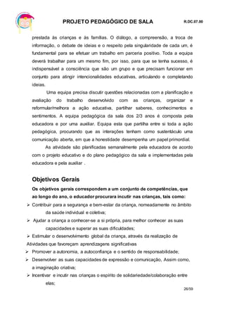 PROJETO PEDAGÓGICO DE SALA R.DC.07.00
26/59
prestada às crianças e às famílias. O diálogo, a compreensão, a troca de
informação, o debate de ideias e o respeito pela singularidade de cada um, é
fundamental para se efetuar um trabalho em parceria positivo. Toda a equipa
deverá trabalhar para um mesmo fim, por isso, para que se tenha sucesso, é
indispensável a consciência que são um grupo e que precisam funcionar em
conjunto para atingir intencionalidades educativas, articulando e completando
ideias.
Uma equipa precisa discutir questões relacionadas com a planificação e
avaliação do trabalho desenvolvido com as crianças, organizar e
reformular/melhora a ação educativa, partilhar saberes, conhecimentos e
sentimentos. A equipa pedagógica da sala dos 2/3 anos é composta pela
educadora e por uma auxiliar. Equipa esta que partilha entre si toda a ação
pedagógica, procurando que as interações tenham como sustentáculo uma
comunicação aberta, em que a honestidade desempenha um papel primordial.
As atividade são planificadas semanalmente pela educadora de acordo
com o projeto educativo e do plano pedagógico da sala e implementadas pela
educadora e pela auxiliar .
Objetivos Gerais
Os objetivos gerais correspondem a um conjunto de competências, que
ao longo do ano, o educador procurara incutir nas crianças, tais como:
 Contribuir para a segurança e bem-estar da criança, nomeadamente no âmbito
da saúde individual e coletiva;
 Ajudar a criança a conhecer-se a si própria, para melhor conhecer as suas
capacidades e superar as suas dificuldades;
 Estimular o desenvolvimento global da criança, através da realização de
Atividades que favoreçam aprendizagens significativas
 Promover a autonomia, a autoconfiança e o sentido de responsabilidade;
 Desenvolver as suas capacidades de expressão e comunicação, Assim como,
a imaginação criativa;
 Incentivar e incutir nas crianças o espírito de solidariedade/colaboração entre
elas;
 