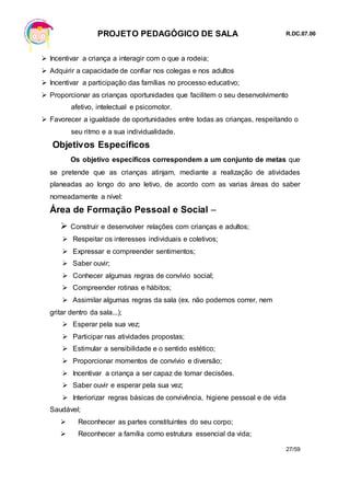 PROJETO PEDAGÓGICO DE SALA R.DC.07.00
27/59
 Incentivar a criança a interagir com o que a rodeia;
 Adquirir a capacidade de confiar nos colegas e nos adultos
 Incentivar a participação das famílias no processo educativo;
 Proporcionar as crianças oportunidades que facilitem o seu desenvolvimento
afetivo, intelectual e psicomotor.
 Favorecer a igualdade de oportunidades entre todas as crianças, respeitando o
seu ritmo e a sua individualidade.
Objetivos Específicos
Os objetivo específicos correspondem a um conjunto de metas que
se pretende que as crianças atinjam, mediante a realização de atividades
planeadas ao longo do ano letivo, de acordo com as varias áreas do saber
nomeadamente a nível:
Área de Formação Pessoal e Social –
 Construir e desenvolver relações com crianças e adultos;
 Respeitar os interesses individuais e coletivos;
 Expressar e compreender sentimentos;
 Saber ouvir;
 Conhecer algumas regras de convívio social;
 Compreender rotinas e hábitos;
 Assimilar algumas regras da sala (ex. não podemos correr, nem
gritar dentro da sala...);
 Esperar pela sua vez;
 Participar nas atividades propostas;
 Estimular a sensibilidade e o sentido estético;
 Proporcionar momentos de convívio e diversão;
 Incentivar a criança a ser capaz de tomar decisões.
 Saber ouvir e esperar pela sua vez;
 Interiorizar regras básicas de convivência, higiene pessoal e de vida
Saudável;
 Reconhecer as partes constituintes do seu corpo;
 Reconhecer a família como estrutura essencial da vida;
 