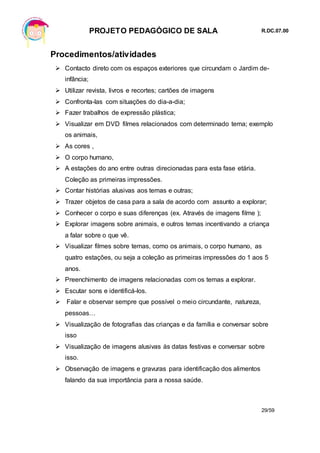 PROJETO PEDAGÓGICO DE SALA R.DC.07.00
29/59
Procedimentos/atividades
 Contacto direto com os espaços exteriores que circundam o Jardim de-
infância;
 Utilizar revista, livros e recortes; cartões de imagens
 Confronta-las com situações do dia-a-dia;
 Fazer trabalhos de expressão plástica;
 Visualizar em DVD filmes relacionados com determinado tema; exemplo
os animais,
 As cores ,
 O corpo humano,
 A estações do ano entre outras direcionadas para esta fase etária.
Coleção as primeiras impressões.
 Contar histórias alusivas aos temas e outras;
 Trazer objetos de casa para a sala de acordo com assunto a explorar;
 Conhecer o corpo e suas diferenças (ex. Através de imagens filme );
 Explorar imagens sobre animais, e outros temas incentivando a criança
a falar sobre o que vê.
 Visualizar filmes sobre temas, como os animais, o corpo humano, as
quatro estações, ou seja a coleção as primeiras impressões do 1 aos 5
anos.
 Preenchimento de imagens relacionadas com os temas a explorar.
 Escutar sons e identificá-los.
 Falar e observar sempre que possível o meio circundante, natureza,
pessoas…
 Visualização de fotografias das crianças e da família e conversar sobre
isso
 Visualização de imagens alusivas às datas festivas e conversar sobre
isso.
 Observação de imagens e gravuras para identificação dos alimentos
falando da sua importância para a nossa saúde.
 