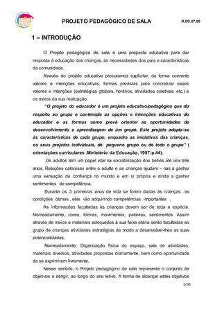 PROJETO PEDAGÓGICO DE SALA R.DC.07.00
3/59
1 – INTRODUÇÃO
O Projeto pedagógico de sala é uma proposta educativa para dar
resposta à educação das crianças, às necessidades dos pais e características
da comunidade.
Através do projeto educativo procuramos explicitar, de forma coerente
valores e intenções educativas, formas previstas para concretizar esses
valores e intenções (estratégias globais, horários, atividades coletivas, etc.) e
os meios da sua realização.
“O projeto do educador é um projeto educativo/pedagógico que diz
respeito ao grupo e contempla as opções e intenções educativas do
educador e as formas como prevê orientar as oportunidades de
desenvolvimento e aprendizagem de um grupo. Este projeto adapta-se
às características de cada grupo, enquadra as iniciativas das crianças,
os seus projetos individuais, de pequeno grupo ou de todo o grupo” (
orientações curriculares ,Ministério da Educação, 1997:p.44).
Os adultos têm um papel vital na sociabilização dos bebés até aos três
anos. Relações calorosas entre o adulto e as crianças ajudam – nas a ganhar
uma sensação de confiança no mundo e em si própria e ainda a ganhar
sentimentos de competência.
Durante os 3 primeiros anos de vida se forem dadas às crianças as
condições ótimas , elas vão adquirindo competências importantes .
As informações facultadas às crianças devem ser de toda a espécie.
Nomeadamente, cores, formas, movimentos, palavras, sentimentos. Assim
através de meios e materiais adequados à sua faixa etária serão facultadas ao
grupo de crianças atividades estratégias de modo a desenvolver-lhes as suas
potencialidades.
Nomeadamente: Organização física do espaço, sala de atividades,
materiais diversos, atividades propostas diariamente, bem como oportunidade
de se exprimirem livremente.
Nesse sentido, o Projeto pedagógico de sala representa o conjunto de
objetivos a atingir, ao longo do ano letivo. A forma de alcançar estes objetivos
 
