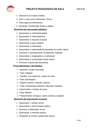 PROJETO PEDAGÓGICO DE SALA R.DC.07.00
31/59
 Exercícios com bolas e balões.
 Usar o corpo como instrumento rítmico;
 Fazer jogos de enfiamentos;
 Manipular corretamente diversos objetos;
Domínio da expressão plástica
 Desenvolver a motricidade global
 Desenvolver a motricidade fina
 Desenvolver o esquema corporal
 Desenvolver o jogo simbólico
 Desenvolver a criatividade
 Desenvolver a capacidade de expressão do mundo interior
 Favorecer o manuseamento de diferentes materiais
 Desenvolver a imaginação e a criatividade
 Desenvolver a coordenação visual motora.
 Promover o gosto pela descoberta
Procedimentos/ atividades
 Desenhar e pintar livremente;
 Fazer colagens;
 Trabalhar com plasticina, massa de cores;
 Fazer carimbagem;
 Explorar diversos materiais, texturas
 Fazer composições utilizando diferentes materiais;
 Experimentar a mistura de cores;
 Fazer digitinta.
 Preenchimento de figuras, sobre os temas a explorar
Domínio da expressão musical
 Desenvolver o sentido rítmico
 Desenvolver a discriminação auditiva
 Favorecer a exploração da voz
 Desenvolver a memória auditiva
 Despertar na criança o gosto pela musica;
 
