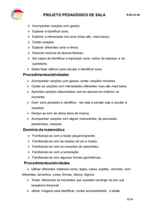 PROJETO PEDAGÓGICO DE SALA R.DC.07.00
32/59
 Acompanhar canções com gestos;
 Explorar e identificar sons;
 Explorar a intensidade dos sons (mais alto, mais baixo);
 Cantar canções
 Explorar diferentes sons e ritmos;
 Associar músicas às épocas festivas;
 Ser capaz de identificar e reproduzir sons, ruídos da natureza e do
quotidiano;
 Saber fazer silêncio para escutar e identificar sons;
Procedimentos/atividades
 Acompanhar canções com gestos; cantar canções mimadas
 Cantar as canções com intensidades diferentes mais alto mais baixo
 Aprender canções relacionadas com as épocas em vivência no
momento;
 Ouvir sons gravados e identifica - los seja a escutar seja a escutar e
visualizar
 Dançar ao som de vários tipos de musica.
 Acompanhar canções com alguns instrumentos de percussão,
pandeiretas, maracas.
Domínio da matemática
 Familiarizar-se com a noção pequeno/grande;
 Familiarizar-se com as noções de um e muitos;
 Familiarizar-se com os conceitos de vazio/cheio;
 Familiarizar-se com a numeração;
 Familiarizar-se com algumas formas geométricas.
Procedimentos/atividades
 Utilizar diferentes materiais como: legos, cubos, puzzles, dominós, com
diferentes, tamanhos, cores, formas; blocos lógicos
 Tentar diferenciar os momentos que sucedem ao longo do dia, sua
sequência temporal;
 utilizar imagens para identificar, contar acompanhando o adulto.
 