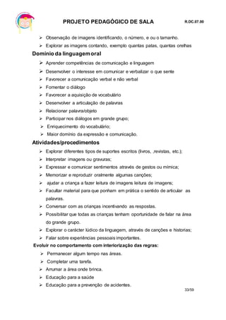 PROJETO PEDAGÓGICO DE SALA R.DC.07.00
33/59
 Observação de imagens identificando, o número, e ou o tamanho.
 Explorar as imagens contando, exemplo quantas patas, quantas orelhas
Domínio da linguagemoral
 Aprender competências de comunicação e linguagem
 Desenvolver o interesse em comunicar e verbalizar o que sente
 Favorecer a comunicação verbal e não verbal
 Fomentar o diálogo
 Favorecer a aquisição de vocabulário
 Desenvolver a articulação de palavras
 Relacionar palavra/objeto
 Participar nos diálogos em grande grupo;
 Enriquecimento do vocabulário;
 Maior domínio da expressão e comunicação.
Atividades/procedimentos
 Explorar diferentes tipos de suportes escritos (livros, ,revistas, etc.);
 Interpretar imagens ou gravuras;
 Expressar e comunicar sentimentos através de gestos ou mímica;
 Memorizar e reproduzir oralmente algumas canções;
 ajudar a criança a fazer leitura de imagens leitura de imagens;
 Facultar material para que ponham em prática o sentido de articular as
palavras.
 Conversar com as crianças incentivando as respostas.
 Possibilitar que todas as crianças tenham oportunidade de falar na área
do grande grupo.
 Explorar o carácter lúdico da linguagem, através de canções e historias;
 Falar sobre experiências pessoais importantes.
Evoluir no comportamento com interiorização das regras:
 Permanecer algum tempo nas áreas.
 Completar uma tarefa.
 Arrumar a área onde brinca.
 Educação para a saúde
 Educação para a prevenção de acidentes.
 