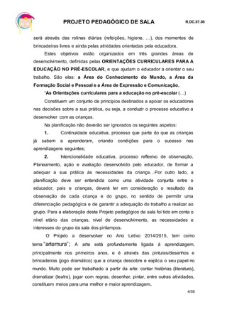 PROJETO PEDAGÓGICO DE SALA R.DC.07.00
4/59
será através das rotinas diárias (refeições, higiene, …), dos momentos de
brincadeiras livres e ainda pelas atividades orientadas pela educadora.
Estes objetivos estão organizados em três grandes áreas de
desenvolvimento, definidas pelas ORIENTAÇÕES CURRICULARES PARA A
EDUCAÇÃO NO PRÉ-ESCOLAR, e que ajudam o educador a orientar o seu
trabalho. São elas: a Área do Conhecimento do Mundo, a Área da
Formação Social e Pessoal e a Área de Expressão e Comunicação.
“As Orientações curriculares para a educação no pré-escolar (…)
Constituem um conjunto de princípios destinados a apoiar os educadores
nas decisões sobre a sua prática, ou seja, a conduzir o processo educativo a
desenvolver com as crianças.
Na planificação não deverão ser ignorados os seguintes aspetos:
1. Continuidade educativa, processo que parte do que as crianças
já sabem e aprenderam, criando condições para o sucesso nas
aprendizagens seguintes;
2. Intencionalidade educativa, processo reflexivo de observação,
Planeamento, ação e avaliação desenvolvido pelo educador, de formar a
adequar a sua prática às necessidades da criança…Por outro lado, a
planificação deve ser entendida como uma atividade conjunta entre o
educador, pais e crianças, deverá ter em consideração o resultado da
observação de cada criança e do grupo, no sentido de permitir uma
diferenciação pedagógica e de garantir a adequação do trabalho a realizar ao
grupo. Para a elaboração deste Projeto pedagógico de sala foi tido em conta o
nível etário das crianças, nível de desenvolvimento, as necessidades e
interesses do grupo da sala dos pirilampos.
O Projeto a desenvolver no Ano Letivo 2014/2015, tem como
tema “arternura”; A arte está profundamente ligada à aprendizagem,
principalmente nos primeiros anos, e é através das pinturas/desenhos e
brincadeiras (jogo dramático) que a criança descobre e explica o seu papel no
mundo. Muito pode ser trabalhado a partir da arte: contar histórias (literatura),
dramatizar (teatro), jogar com regras, desenhar, pintar, entre outras atividades,
constituem meios para uma melhor e maior aprendizagem.
 