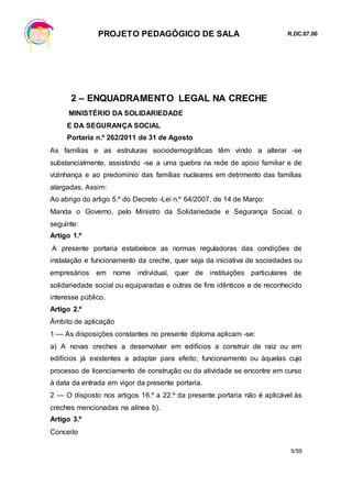 PROJETO PEDAGÓGICO DE SALA R.DC.07.00
5/59
2 – ENQUADRAMENTO LEGAL NA CRECHE
MINISTÉRIO DA SOLIDARIEDADE
E DA SEGURANÇA SOCIAL
Portaria n.º 262/2011 de 31 de Agosto
As famílias e as estruturas sociodemográficas têm vindo a alterar -se
substancialmente, assistindo -se a uma quebra na rede de apoio familiar e de
vizinhança e ao predomínio das famílias nucleares em detrimento das famílias
alargadas. Assim:
Ao abrigo do artigo 5.º do Decreto -Lei n.º 64/2007, de 14 de Março:
Manda o Governo, pelo Ministro da Solidariedade e Segurança Social, o
seguinte:
Artigo 1.º
A presente portaria estabelece as normas reguladoras das condições de
instalação e funcionamento da creche, quer seja da iniciativa de sociedades ou
empresários em nome individual, quer de instituições particulares de
solidariedade social ou equiparadas e outras de fins idênticos e de reconhecido
interesse público.
Artigo 2.º
Âmbito de aplicação
1 — As disposições constantes no presente diploma aplicam -se:
a) A novas creches a desenvolver em edifícios a construir de raiz ou em
edifícios já existentes a adaptar para efeito; funcionamento ou àquelas cujo
processo de licenciamento de construção ou da atividade se encontre em curso
à data da entrada em vigor da presente portaria.
2 — O disposto nos artigos 16.º a 22.º da presente portaria não é aplicável às
creches mencionadas na alínea b).
Artigo 3.º
Conceito
 