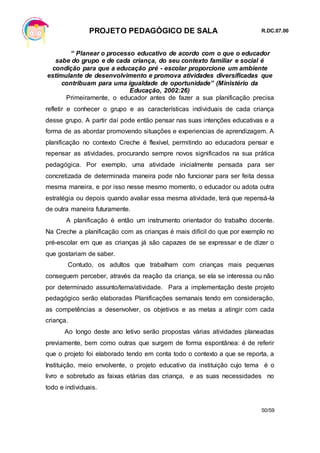 PROJETO PEDAGÓGICO DE SALA R.DC.07.00
50/59
“ Planear o processo educativo de acordo com o que o educador
sabe do grupo e de cada criança, do seu contexto familiar e social é
condição para que a educação pré - escolar proporcione um ambiente
estimulante de desenvolvimento e promova atividades diversificadas que
contribuam para uma igualdade de oportunidade” (Ministério da
Educação, 2002:26)
Primeiramente, o educador antes de fazer a sua planificação precisa
refletir e conhecer o grupo e as características individuais de cada criança
desse grupo. A partir daí pode então pensar nas suas intenções educativas e a
forma de as abordar promovendo situações e experiencias de aprendizagem. A
planificação no contexto Creche é flexível, permitindo ao educadora pensar e
repensar as atividades, procurando sempre novos significados na sua prática
pedagógica. Por exemplo, uma atividade inicialmente pensada para ser
concretizada de determinada maneira pode não funcionar para ser feita dessa
mesma maneira, e por isso nesse mesmo momento, o educador ou adota outra
estratégia ou depois quando avaliar essa mesma atividade, terá que repensá-la
de outra maneira futuramente.
A planificação é então um instrumento orientador do trabalho docente.
Na Creche a planificação com as crianças é mais difícil do que por exemplo no
pré-escolar em que as crianças já são capazes de se expressar e de dizer o
que gostariam de saber.
Contudo, os adultos que trabalham com crianças mais pequenas
conseguem perceber, através da reação da criança, se ela se interessa ou não
por determinado assunto/tema/atividade. Para a implementação deste projeto
pedagógico serão elaboradas Planificações semanais tendo em consideração,
as competências a desenvolver, os objetivos e as metas a atingir com cada
criança.
Ao longo deste ano letivo serão propostas várias atividades planeadas
previamente, bem como outras que surgem de forma espontânea: é de referir
que o projeto foi elaborado tendo em conta todo o contexto a que se reporta, a
Instituição, meio envolvente, o projeto educativo da instituição cujo tema é o
livro e sobretudo as faixas etárias das criança, e as suas necessidades no
todo e individuais.
 