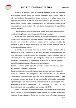 PROJETO PEDAGÓGICO DE SALA R.DC.07.00
51/59
Como já foi referido o tema do projeto é artrenura. A arte está presente
no quotidiano da vida infantil. Ao rabiscar, desenhar, pintar objetos, cantar e
até mesmo através do seu próprio corpo, a criança pode utilizar a arte para
expressar experiência. A arte vai muito mais além do que desenhar, arte é
poesia, teatro, música, dança, desenvolvimento das habilidades, ampliação da
capacidade de criar e produzir, enfim arte é uma representação da experiência
estética individual.
A arte pode contribuir imensamente para o desenvolvimento da criança,
pois é na interação com seu meio que se inicia a aprendizagem.
A arte tem início quando os sentidos da criança estabelecem o primeiro
contacto com o ambiente, e ela reage a essas experiências sensoriais. Tocar,
cheirar, ver, manipular, saborear, escutar, enfim, qualquer método de
perceber o meio e reagir contra ele é, de fato, a base essencial para a
produção de formas artísticas.
É através da expressão livre que a criança realiza a síntese entre a
expressão do Eu e a submissão ao real. Para a criança, todas as experiências
que conduzem à criação devem ser educativas, logo o resultado não é
importante, mas sim o processo que o originou, é nele que se desenvolvem a
perceção, a imaginação, a observação, o raciocínio, o controle gestuais …
capacidades psíquicas que influenciam a aprendizagem.
Quando a criança pinta, desenha, modela, constrói, faz música, teatro…
regularmente, a evolução acelera-se.
Este projeto assenta na importância da criança aprender e crescer através do
mundo da fantasia, da imaginação do experimentar e do brincar.
Deste modo é meu objetivo criar situações lúdicas e adequar estratégias, onde
as crianças possam dar largas à sua imaginação, criatividade, curiosidade,
experimentação, que favoreçam o seu desenvolvimento e aprendizagem num
Ambiente de Segurança e afetividade. É essencial à vida e ao
desenvolvimento da personalidade da criança BRINCAR.
Avaliar é uma forma de consciência sobre o que foi posto em prática e de
melhor planear as atividades futuras. Avaliar consiste em recolher, ao longo do
processo de aprendizagem, dados que permitam obter informação acerca da
 