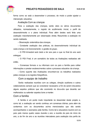 PROJETO PEDAGÓGICO DE SALA R.DC.07.00
52/59
forma como se está a desenvolver o processo, de modo a poder ajustar a
intervenção educativa.
Avaliação Com as crianças
Para a avaliação das crianças, serão úteis os vários documentos
utilizados, nomeadamente, o registo de acolhimento inicial, o perfil de
desenvolvimento e o plano individual. Para além destes será feita uma
avaliação maioritariamente por observação direta. Resumindo a avaliação irá
sendo realizada.
- Observação sistemática das crianças.
- Constante avaliação das práticas, do desenvolvimento individual de
cada criança e do funcionamento e gestão do grupo.
- O PDI trimestral será dado a ler aos pais e que no final do ano será
entregue.
- O PDI Final, é um somatório de todas as Avaliações realizadas até
então.
- Conversas formais e ou informais com os pais e família para colher
informações e prestar esclarecimentos sobre o processo educativo da criança.
- Como suporte das Avaliações encontram-se os trabalhos realizados
pelas crianças e os registos fotográficos.
Com a equipa de trabalho
Serão realizadas reuniões com as colegas, direção auxiliares e outros
colaboradores sempre que se considerar necessário a fim de serem discutidos
alguns aspetos práticos que vão ocorrendo no dia-a-dia que deverão ser
melhorados ou salientar aspetos bons a manter.
Com a família
A família é um ponto muito importante no desenrolar deste projeto e,
como tal, a avaliação vai sendo contínua, em conversas diárias, para além de
contarmos com os documentos acima mencionados que vão sendo
acompanhados e assinados pela família. Como tal a educadora reunirá com os
pais pelo menos quatro vezes durante o ano: a reunião de pais de início de
ano, a de fim de ano e as reuniões intercalares para avaliação dos perfis de
 