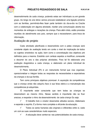 PROJETO PEDAGÓGICO DE SALA R.DC.07.00
53/59
desenvolvimento de cada criança, podendo estas ser individuais ou em grande
grupo. Ao longo do ano letivo vamos procurar estabelecer uma ligação próxima
com as famílias, permitindo-lhes fazer parte também do dia-a-dia na Creche
com a colaboração em alguma atividade, manter uma comunicação aberta nos
momentos de entregas e receções da criança. Para além disto, estão previstas
reuniões de atendimento aos pais, sempre que o necessitarem, para troca de
informação.
Avaliação do projeto
Cada atividade planificada e desenvolvida com e pelas crianças será
constante objeto de avaliação tendo em conta o nível de implicação de todos
os sujeitos envolvidos na ação, bem como a concretização dos objetivos pré
definidos para a mesma. Existirão com certeza aspetos a modificar, consoante
o decorrer do ano e das próprias atividades. Para tal foi elaborada uma
avaliação diagnóstica a cada criança, e elaborado um plano individual de
desenvolvimento,
O Plano Individual (PI) é um instrumento formal que visa organizar,
operacionalizar e integrar todas as respostas às necessidades e expectativas
da crianças e da sua família.
Tem como principais objetivos promover: A aquisição de competências
que a criança ainda não adquiriu face à sua faixa etária e a manutenção das
competências já adquiridas.
É importante estar consciente que nem todas as crianças se
desenvolvem ao mesmo ritmo. Nesse sentido é importante não se ficar
ansioso, e respeitar o ritmo de desenvolvimento de cada criança Ou seja:
 O trabalho livre e criador desenvolve atitudes sociais, intelectuais
e expande o espírito. É a forma mais completa e eficiente da educação.
 Todos os seres humanos são originais e diferentes entre si, cada
um com as suas características muito especiais.
 A educação deve centrar-se nas potencialidades de cada criança.
 