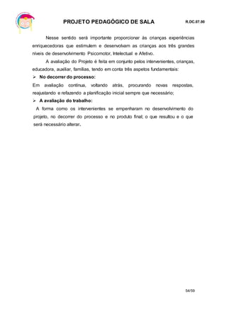 PROJETO PEDAGÓGICO DE SALA R.DC.07.00
54/59
Nesse sentido será importante proporcionar às crianças experiências
enriquecedoras que estimulem e desenvolvam as crianças aos três grandes
níveis de desenvolvimento Psicomotor, Intelectual e Afetivo.
A avaliação do Projeto é feita em conjunto pelos intervenientes, crianças,
educadora, auxiliar, famílias, tendo em conta três aspetos fundamentais:
 No decorrer do processo:
Em avaliação contínua, voltando atrás, procurando novas respostas,
reajustando e refazendo a planificação inicial sempre que necessário;
 A avaliação do trabalho:
A forma como os intervenientes se empenharam no desenvolvimento do
projeto, no decorrer do processo e no produto final; o que resultou e o que
será necessário alterar.
 