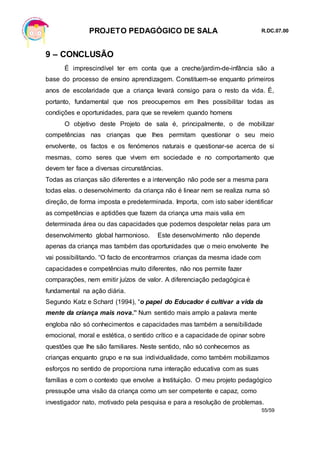 PROJETO PEDAGÓGICO DE SALA R.DC.07.00
55/59
9 – CONCLUSÃO
É imprescindível ter em conta que a creche/jardim-de-infância são a
base do processo de ensino aprendizagem. Constituem-se enquanto primeiros
anos de escolaridade que a criança levará consigo para o resto da vida. É,
portanto, fundamental que nos preocupemos em lhes possibilitar todas as
condições e oportunidades, para que se revelem quando homens
O objetivo deste Projeto de sala é, principalmente, o de mobilizar
competências nas crianças que lhes permitam questionar o seu meio
envolvente, os factos e os fenómenos naturais e questionar-se acerca de si
mesmas, como seres que vivem em sociedade e no comportamento que
devem ter face a diversas circunstâncias.
Todas as crianças são diferentes e a intervenção não pode ser a mesma para
todas elas. o desenvolvimento da criança não é linear nem se realiza numa só
direção, de forma imposta e predeterminada. Importa, com isto saber identificar
as competências e aptidões que fazem da criança uma mais valia em
determinada área ou das capacidades que podemos despoletar nelas para um
desenvolvimento global harmonioso. Este desenvolvimento não depende
apenas da criança mas também das oportunidades que o meio envolvente lhe
vai possibilitando. “O facto de encontrarmos crianças da mesma idade com
capacidades e competências muito diferentes, não nos permite fazer
comparações, nem emitir juízos de valor. A diferenciação pedagógica é
fundamental na ação diária.
Segundo Katz e Schard (1994), “o papel do Educador é cultivar a vida da
mente da criança mais nova.” Num sentido mais amplo a palavra mente
engloba não só conhecimentos e capacidades mas também a sensibilidade
emocional, moral e estética, o sentido crítico e a capacidade de opinar sobre
questões que lhe são familiares. Neste sentido, não só conhecemos as
crianças enquanto grupo e na sua individualidade, como também mobilizamos
esforços no sentido de proporciona ruma interação educativa com as suas
famílias e com o contexto que envolve a Instituição. O meu projeto pedagógico
pressupõe uma visão da criança como um ser competente e capaz, como
investigador nato, motivado pela pesquisa e para a resolução de problemas.
 