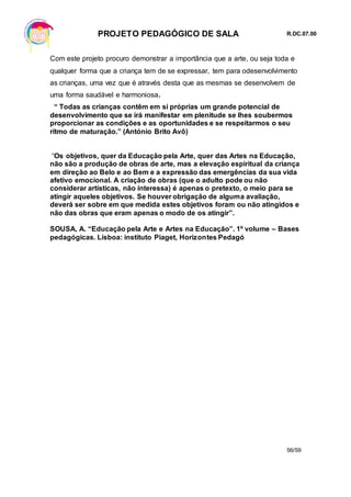 PROJETO PEDAGÓGICO DE SALA R.DC.07.00
56/59
Com este projeto procuro demonstrar a importância que a arte, ou seja toda e
qualquer forma que a criança tem de se expressar, tem para odesenvolvimento
as crianças, uma vez que é através desta que as mesmas se desenvolvem de
uma forma saudável e harmoniosa.
“ Todas as crianças contêm em si próprias um grande potencial de
desenvolvimento que se irá manifestar em plenitude se lhes soubermos
proporcionar as condições e as oportunidades e se respeitarmos o seu
ritmo de maturação.” (António Brito Avô)
“Os objetivos, quer da Educação pela Arte, quer das Artes na Educação,
não são a produção de obras de arte, mas a elevação espiritual da criança
em direção ao Belo e ao Bem e a expressão das emergências da sua vida
afetivo emocional. A criação de obras (que o adulto pode ou não
considerar artísticas, não interessa) é apenas o pretexto, o meio para se
atingir aqueles objetivos. Se houver obrigação de alguma avaliação,
deverá ser sobre em que medida estes objetivos foram ou não atingidos e
não das obras que eram apenas o modo de os atingir”.
SOUSA, A. “Educação pela Arte e Artes na Educação”. 1º volume – Bases
pedagógicas. Lisboa: instituto Piaget, Horizontes Pedagó
 