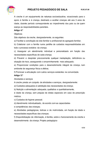 PROJETO PEDAGÓGICO DE SALA R.DC.07.00
6/59
A creche é um equipamento de natureza socioeducativa, vocacionado para o
apoio à família e à criança, destinado a acolher crianças até aos 3 anos de
idade, durante período correspondente ao impedimento dos pais ou de quem
exerça as responsabilidades parentais.
Artigo 4.º
Objetivos
São objetivos da creche, designadamente, os seguintes:
a) Facilitar a conciliação da vida familiar e profissional do agregado familiar;
b) Colaborar com a família numa partilha de cuidados responsabilidades em
todo o processo evolutivo da criança;
c) Assegurar um atendimento individual e personalizado em função das
necessidades específicas de cada criança;
d) Prevenir e despistar precocemente qualquer inadaptação, deficiência ou
situação de risco, assegurando o encaminhamento mais adequado;
e) Proporcionar condições para o desenvolvimento integral da criança, num
ambiente de segurança física e afetiva;
f) Promover a articulação com outros serviços existentes na comunidade.
Artigo 5.º
Atividades e serviços
A creche presta um conjunto de atividades e serviços, designadamente:
a) Cuidados adequados à satisfação das necessidades da criança;
b) Nutrição e alimentação adequada, qualitativa e quantitativamente,
à idade da criança, sem prejuízo de dietas especiais em caso de prescrição
médica;
c) Cuidados de higiene pessoal;
d) Atendimento individualizado, de acordo com as capacidades
e competências das crianças;
e) Atividades pedagógicas, lúdicas e de motricidade, em função da idade e
necessidades específicas das crianças;
f) Disponibilização de informação, à família, sobre o funcionamento da creche e
desenvolvimento da criança. Projeto pedagógico
 