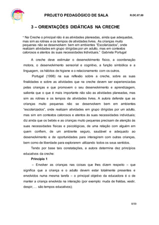 PROJETO PEDAGÓGICO DE SALA R.DC.07.00
8/59
3 – ORIENTAÇÕES DIDÁTICAS NA CRECHE
“ Na Creche o principal não é as atividades planeadas, ainda que adequadas,
mas sim as rotinas e os tempos de atividades livres. As crianças muito
pequenas não se desenvolvem bem em ambientes “Escolarizados”, onde
realizam atividades em grupo dirigidas por um adulto, mas em contextos
calorosos e atentos às suas necessidades Individuais.” Gabriela Portugal
A creche deve estimular o desenvolvimento físico, a coordenação
motora, o desenvolvimento sensorial e cognitivo, a função simbólica e a
linguagem, os hábitos de higiene e o relacionamento com os outros.
Portugal (1998) na sua reflexão sobre a creche, sobre as suas
finalidades e sobre as atividades que na creche devem ser experienciadas
pelas crianças e que promovem o seu desenvolvimento e aprendizagem,
salienta que o que é mais importante não são as atividades planeadas, mas
sim as rotinas e os tempos de atividades livres. A autora defende que as
crianças muito pequenas não se desenvolvem bem em ambientes
“escolarizados”, onde realizam atividades em grupo dirigidas por um adulto,
mas sim em contextos calorosos e atentos às suas necessidades individuais;
diz ainda que os bebés e as crianças muito pequenas precisam de atenção às
suas necessidades físicas e psicológicas, de uma relação com alguém em
quem confiem, de um ambiente seguro, saudável e adequado ao
desenvolvimento e de oportunidades para interagirem com outras crianças,
bem como de liberdade para explorarem utilizando todos os seus sentidos.
Tendo por base tais constatações, a autora determina dez princípios
educativos da creche:
Princípio 1
– Envolver as crianças nas coisas que lhes dizem respeito – que
significa que a criança e o adulto devem estar totalmente presentes e
envolvidos numa mesma tarefa – o principal objetivo da educadora é o de
manter a criança envolvida na interação (por exemplo: muda de fraldas, vestir,
despir, … são tempos educativos);
 