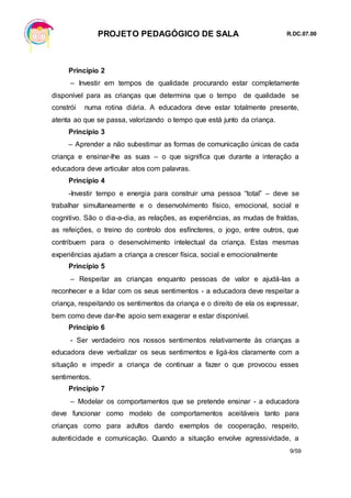 PROJETO PEDAGÓGICO DE SALA R.DC.07.00
9/59
Princípio 2
– Investir em tempos de qualidade procurando estar completamente
disponível para as crianças que determina que o tempo de qualidade se
constrói numa rotina diária. A educadora deve estar totalmente presente,
atenta ao que se passa, valorizando o tempo que está junto da criança.
Princípio 3
– Aprender a não subestimar as formas de comunicação únicas de cada
criança e ensinar-lhe as suas – o que significa que durante a interação a
educadora deve articular atos com palavras.
Princípio 4
-Investir tempo e energia para construir uma pessoa “total” – deve se
trabalhar simultaneamente e o desenvolvimento físico, emocional, social e
cognitivo. São o dia-a-dia, as relações, as experiências, as mudas de fraldas,
as refeições, o treino do controlo dos esfíncteres, o jogo, entre outros, que
contribuem para o desenvolvimento intelectual da criança. Estas mesmas
experiências ajudam a criança a crescer física, social e emocionalmente
Princípio 5
– Respeitar as crianças enquanto pessoas de valor e ajudá-las a
reconhecer e a lidar com os seus sentimentos - a educadora deve respeitar a
criança, respeitando os sentimentos da criança e o direito de ela os expressar,
bem como deve dar-lhe apoio sem exagerar e estar disponível.
Princípio 6
- Ser verdadeiro nos nossos sentimentos relativamente às crianças a
educadora deve verbalizar os seus sentimentos e ligá-los claramente com a
situação e impedir a criança de continuar a fazer o que provocou esses
sentimentos.
Princípio 7
– Modelar os comportamentos que se pretende ensinar - a educadora
deve funcionar como modelo de comportamentos aceitáveis tanto para
crianças como para adultos dando exemplos de cooperação, respeito,
autenticidade e comunicação. Quando a situação envolve agressividade, a
 