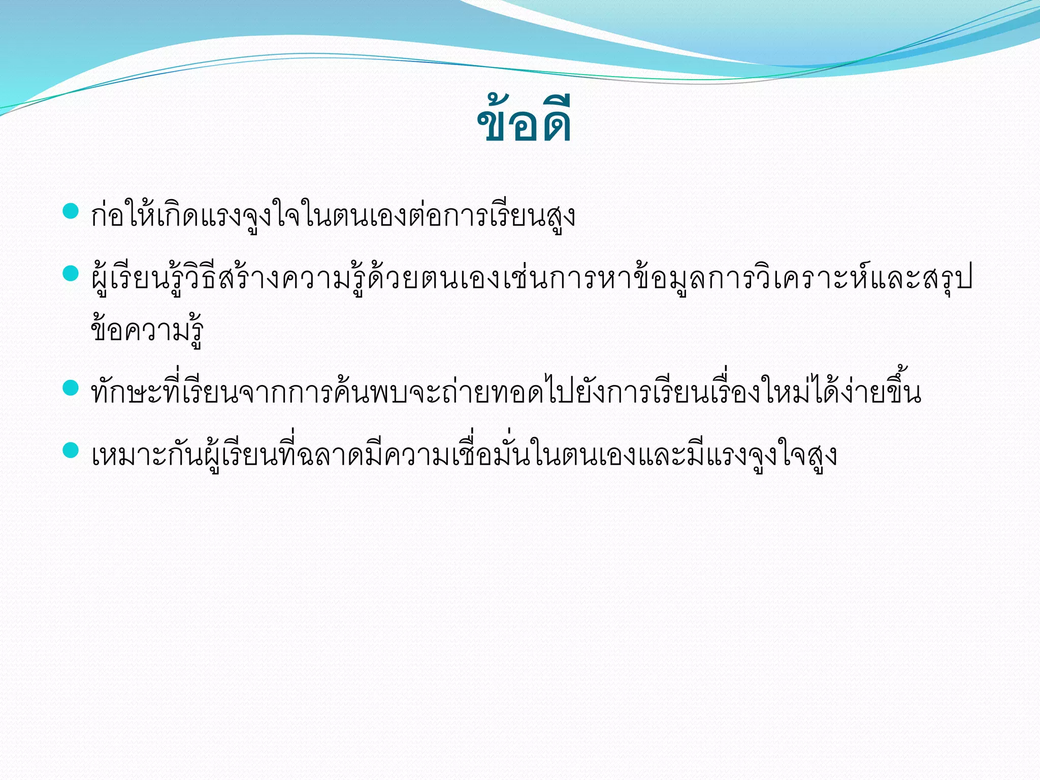 ข้อดี
 ก่อให้เกิดแรงจูงใจในตนเองต่อการเรียนสูง
 ผู้เรียนรู้วิธีสร้างความรู้ด้วยตนเองเช่นการหาข้อมูลการวิเคราะห์และสรุป
ข้อความรู้
 ทักษะที่เรียนจากการค้นพบจะถ่ายทอดไปยังการเรียนเรื่องใหม่ได้ง่ายขึ้น
 เหมาะกันผู้เรียนที่ฉลาดมีความเชื่อมั่นในตนเองและมีแรงจูงใจสูง
 