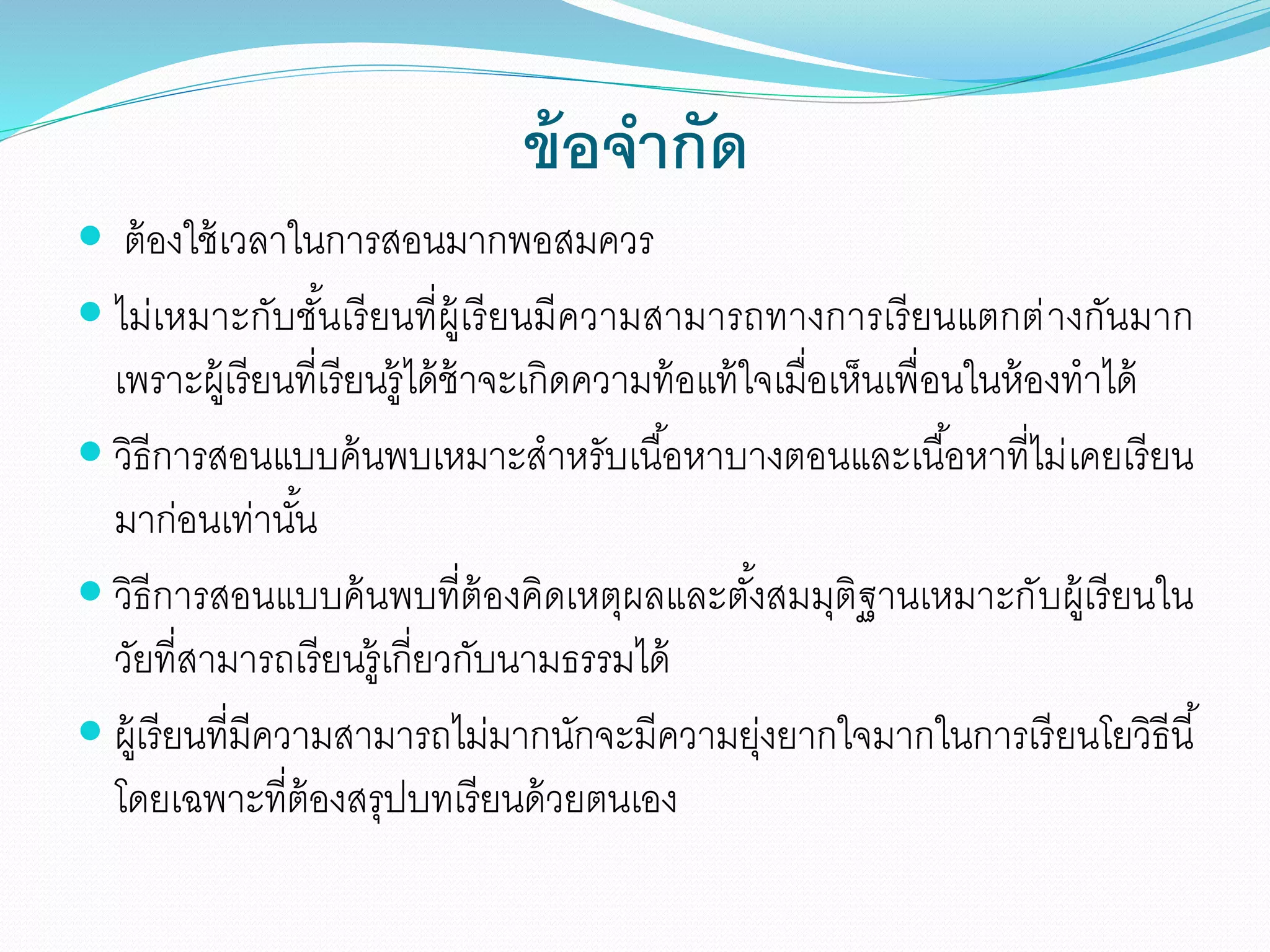 ข้อจากัด
 ต้องใช้เวลาในการสอนมากพอสมควร
 ไม่เหมาะกับชั้นเรียนที่ผู้เรียนมีความสามารถทางการเรียนแตกต่างกันมาก
เพราะผู้เรียนที่เรียนรู้ได้ช้าจะเกิดความท้อแท้ใจเมื่อเห็นเพื่อนในห้องทาได้
 วิธีการสอนแบบค้นพบเหมาะสาหรับเนื้อหาบางตอนและเนื้อหาที่ไม่เคยเรียน
มาก่อนเท่านั้น
 วิธีการสอนแบบค้นพบที่ต้องคิดเหตุผลและตั้งสมมุติฐานเหมาะกับผู้เรียนใน
วัยที่สามารถเรียนรู้เกี่ยวกับนามธรรมได้
 ผู้เรียนที่มีความสามารถไม่มากนักจะมีความยุ่งยากใจมากในการเรียนโยวิธีนี้
โดยเฉพาะที่ต้องสรุปบทเรียนด้วยตนเอง
 