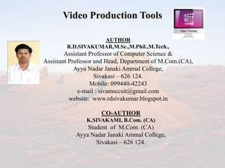 Video Production Tools
AUTHOR
R.D.SIVAKUMAR,M.Sc.,M.Phil.,M.Tech.,
Assistant Professor of Computer Science &
Assistant Professor and Head, Department of M.Com.(CA),
Ayya Nadar Janaki Ammal College,
Sivakasi – 626 124.
Mobile: 099440-42243
e-mail : sivamsccsit@gmail.com
website: www.rdsivakumar.blogspot.in
CO-AUTHOR
K.SIVAKAMI, B.Com. (CA)
Student of M.Com. (CA)
Ayya Nadar Janaki Ammal College,
Sivakasi – 626 124.
 