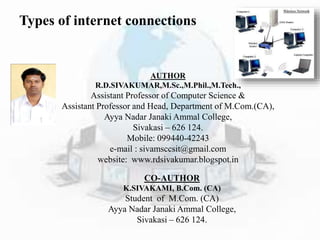 Types of internet connections
AUTHOR
R.D.SIVAKUMAR,M.Sc.,M.Phil.,M.Tech.,
Assistant Professor of Computer Science &
Assistant Professor and Head, Department of M.Com.(CA),
Ayya Nadar Janaki Ammal College,
Sivakasi – 626 124.
Mobile: 099440-42243
e-mail : sivamsccsit@gmail.com
website: www.rdsivakumar.blogspot.in
CO-AUTHOR
K.SIVAKAMI, B.Com. (CA)
Student of M.Com. (CA)
Ayya Nadar Janaki Ammal College,
Sivakasi – 626 124.
 