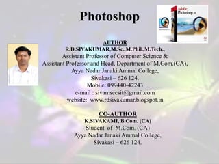 AUTHOR
R.D.SIVAKUMAR,M.Sc.,M.Phil.,M.Tech.,
Assistant Professor of Computer Science &
Assistant Professor and Head, Department of M.Com.(CA),
Ayya Nadar Janaki Ammal College,
Sivakasi – 626 124.
Mobile: 099440-42243
e-mail : sivamsccsit@gmail.com
website: www.rdsivakumar.blogspot.in
CO-AUTHOR
K.SIVAKAMI, B.Com. (CA)
Student of M.Com. (CA)
Ayya Nadar Janaki Ammal College,
Sivakasi – 626 124.
Photoshop
 