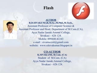 Flash
AUTHOR
R.D.SIVAKUMAR,M.Sc.,M.Phil.,M.Tech.,
Assistant Professor of Computer Science &
Assistant Professor and Head, Department of M.Com.(CA),
Ayya Nadar Janaki Ammal College,
Sivakasi – 626 124.
Mobile: 099440-42243
e-mail : sivamsccsit@gmail.com
website: www.rdsivakumar.blogspot.in
CO-AUTHOR
K.SIVAKAMI, B.Com. (CA)
Student of M.Com. (CA)
Ayya Nadar Janaki Ammal College,
Sivakasi – 626 124.
 