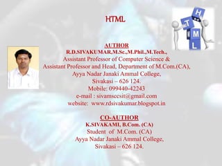 HTML
AUTHOR
R.D.SIVAKUMAR,M.Sc.,M.Phil.,M.Tech.,
Assistant Professor of Computer Science &
Assistant Professor and Head, Department of M.Com.(CA),
Ayya Nadar Janaki Ammal College,
Sivakasi – 626 124.
Mobile: 099440-42243
e-mail : sivamsccsit@gmail.com
website: www.rdsivakumar.blogspot.in
CO-AUTHOR
K.SIVAKAMI, B.Com. (CA)
Student of M.Com. (CA)
Ayya Nadar Janaki Ammal College,
Sivakasi – 626 124.
 