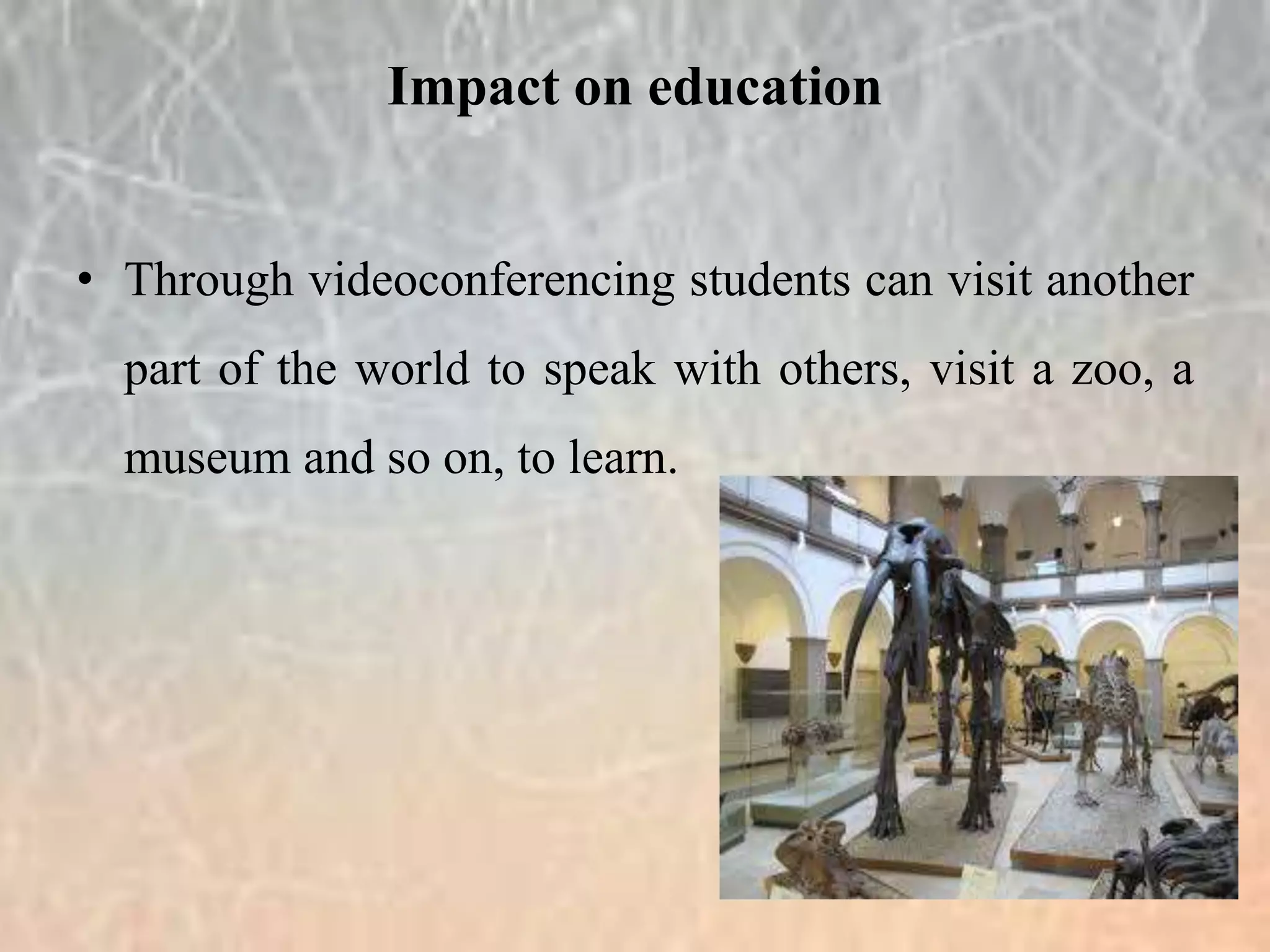 • Through videoconferencing students can visit another
part of the world to speak with others, visit a zoo, a
museum and so on, to learn.
Impact on education
 