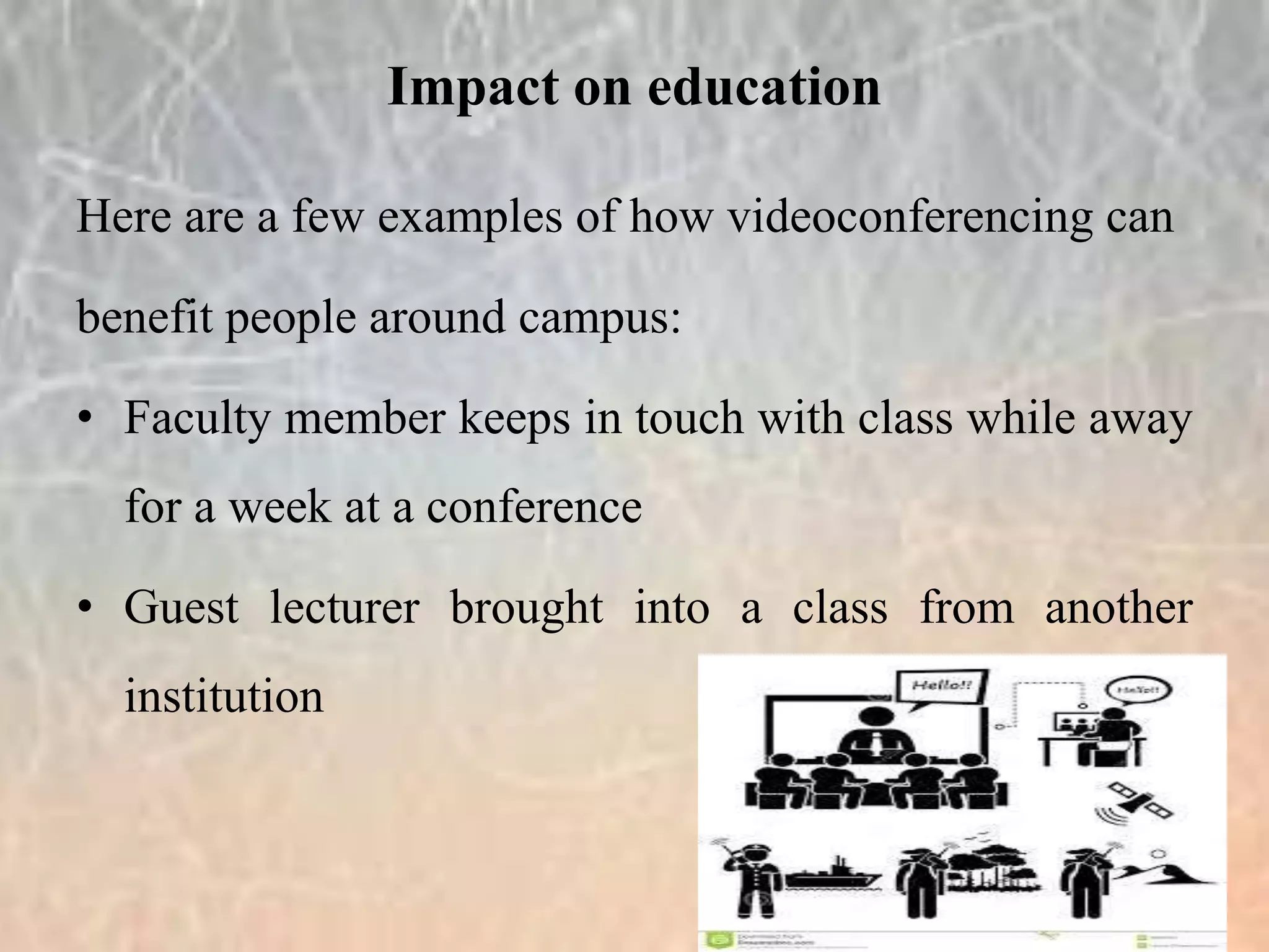 Here are a few examples of how videoconferencing can
benefit people around campus:
• Faculty member keeps in touch with class while away
for a week at a conference
• Guest lecturer brought into a class from another
institution
Impact on education
 
